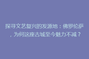 探寻文艺复兴的发源地：佛罗伦萨，为何这座古城至今魅力不减？
