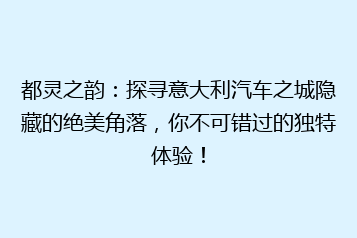 都灵之韵:探寻意大利汽车之城隐藏的绝美角落,你不可错过的独特体验!