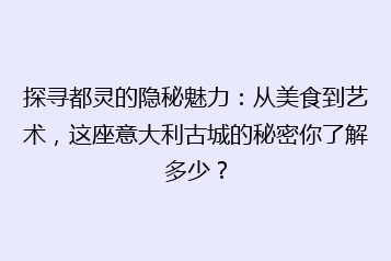 探寻都灵的隐秘魅力:从美食到艺术,这座意大利古城的秘密你了解多少?