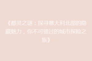 《都灵之谜：探寻意大利北部的隐藏魅力，你不可错过的城市探险之旅》