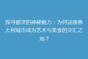 探寻都灵的神秘魅力：为何这座意大利城市成为艺术与美食的交汇之地？