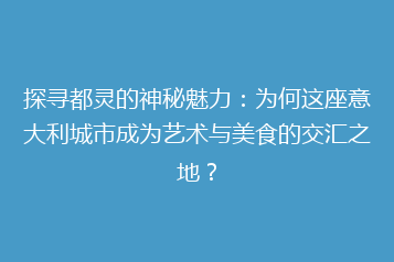 探寻都灵的神秘魅力:为何这座意大利城市成为艺术与美食的交汇之地?
