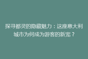 探寻都灵的隐藏魅力：这座意大利城市为何成为游客的新宠？