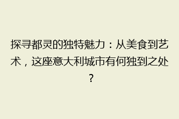 探寻都灵的独特魅力:从美食到艺术,这座意大利城市有何独到之处?
