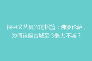 探寻文艺复兴的摇篮：佛罗伦萨，为何这座古城至今魅力不减？