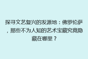 探寻文艺复兴的发源地：佛罗伦萨，那些不为人知的艺术宝藏究竟隐藏在哪里？