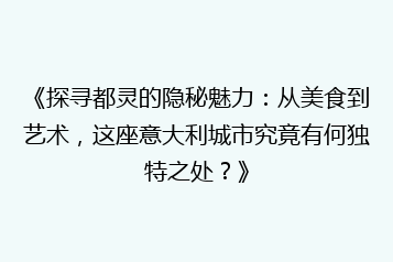 《探寻都灵的隐秘魅力:从美食到艺术,这座意大利城市究竟有何独特之处?》