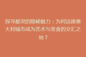 探寻都灵的隐秘魅力：为何这座意大利城市成为艺术与美食的交汇之地？