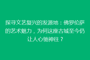 探寻文艺复兴的发源地：佛罗伦萨的艺术魅力，为何这座古城至今仍让人心驰神往？