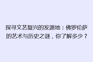探寻文艺复兴的发源地:佛罗伦萨的艺术与历史之谜,你了解多少?