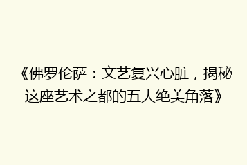《佛罗伦萨:文艺复兴心脏,揭秘这座艺术之都的五大绝美角落》