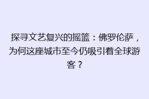 探寻文艺复兴的摇篮：佛罗伦萨，为何这座城市至今仍吸引着全球游客？