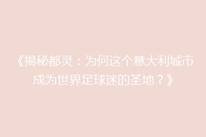 《揭秘都灵：为何这个意大利城市成为世界足球迷的圣地？》