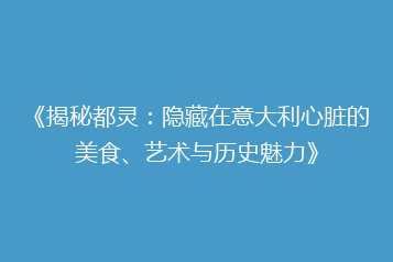 《揭秘都灵:隐藏在意大利心脏的美食、艺术与历史魅力》