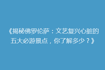 《揭秘佛罗伦萨:文艺复兴心脏的五大必游景点,你了解多少?》