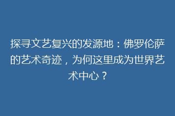 探寻文艺复兴的发源地:佛罗伦萨的艺术奇迹,为何这里成为世界艺术中心?