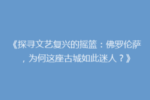 《探寻文艺复兴的摇篮：佛罗伦萨，为何这座古城如此迷人？》