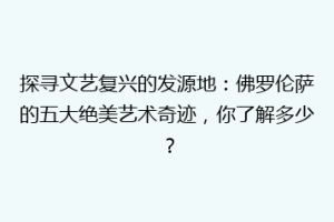 探寻文艺复兴的发源地：佛罗伦萨的五大绝美艺术奇迹，你了解多少？
