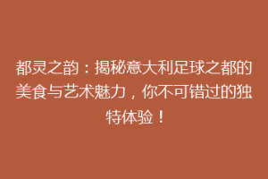 都灵之韵：揭秘意大利足球之都的美食与艺术魅力，你不可错过的独特体验！