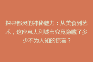 探寻都灵的神秘魅力：从美食到艺术，这座意大利城市究竟隐藏了多少不为人知的惊喜？