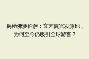 揭秘佛罗伦萨：文艺复兴发源地，为何至今仍吸引全球游客？