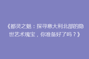 《都灵之魅：探寻意大利北部的隐世艺术瑰宝，你准备好了吗？》