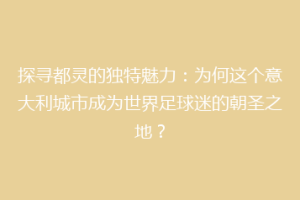 探寻都灵的独特魅力：为何这个意大利城市成为世界足球迷的朝圣之地？