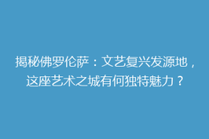 揭秘佛罗伦萨：文艺复兴发源地，这座艺术之城有何独特魅力？