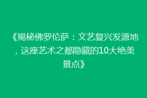 《揭秘佛罗伦萨：文艺复兴发源地，这座艺术之都隐藏的10大绝美景点》