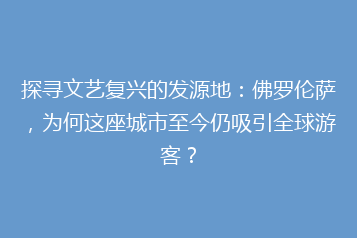 探寻文艺复兴的发源地:佛罗伦萨,为何这座城市至今仍吸引全球游客?