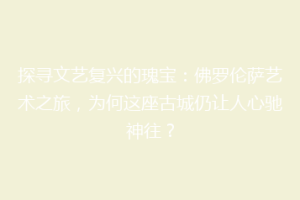 探寻文艺复兴的瑰宝：佛罗伦萨艺术之旅，为何这座古城仍让人心驰神往？