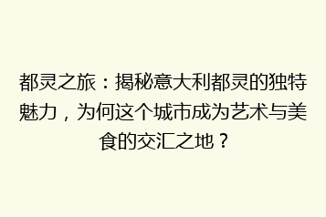 都灵之旅:揭秘意大利都灵的独特魅力,为何这个城市成为艺术与美食的交汇之地?