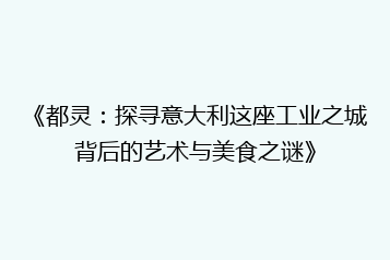 《都灵:探寻意大利这座工业之城背后的艺术与美食之谜》
