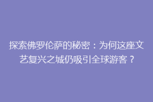 探索佛罗伦萨的秘密：为何这座文艺复兴之城仍吸引全球游客？