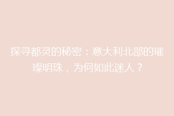探寻都灵的秘密:意大利北部的璀璨明珠,为何如此迷人?