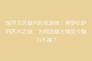 探寻文艺复兴的发源地：佛罗伦萨的艺术之谜，为何这座古城至今魅力不减？