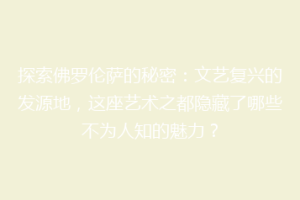 探索佛罗伦萨的秘密：文艺复兴的发源地，这座艺术之都隐藏了哪些不为人知的魅力？