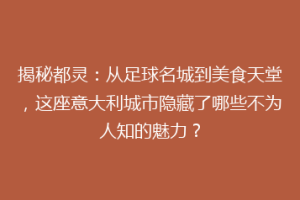 揭秘都灵：从足球名城到美食天堂，这座意大利城市隐藏了哪些不为人知的魅力？