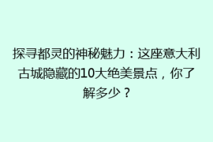 探寻都灵的神秘魅力：这座意大利古城隐藏的10大绝美景点，你了解多少？