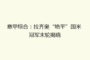 意甲综合:拉齐奥“绝平”国米 冠军末轮揭晓