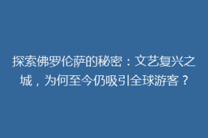 探索佛罗伦萨的秘密：文艺复兴之城，为何至今仍吸引全球游客？