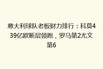 意大利球队老板财力排行:科莫439亿欧断层领跑,罗马第2尤文第6