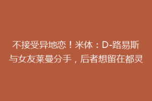 不接受异地恋！米体：D-路易斯与女友莱曼分手，后者想留在都灵