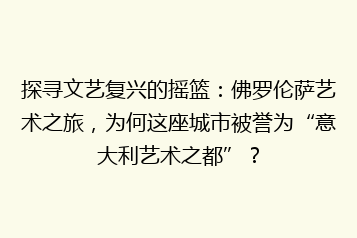 探寻文艺复兴的摇篮:佛罗伦萨艺术之旅,为何这座城市被誉为“意大利艺术之都”?