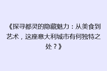 《探寻都灵的隐藏魅力:从美食到艺术,这座意大利城市有何独特之处?》