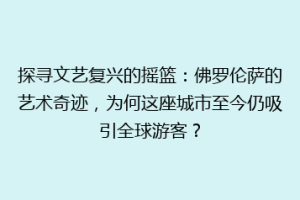 探寻文艺复兴的摇篮：佛罗伦萨的艺术奇迹，为何这座城市至今仍吸引全球游客？