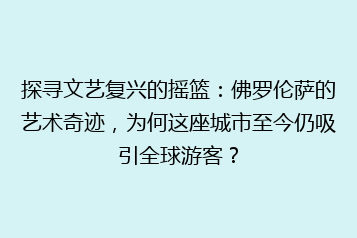 探寻文艺复兴的摇篮:佛罗伦萨的艺术奇迹,为何这座城市至今仍吸引全球游客?
