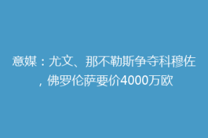 意媒：尤文、那不勒斯争夺科穆佐，佛罗伦萨要价4000万欧