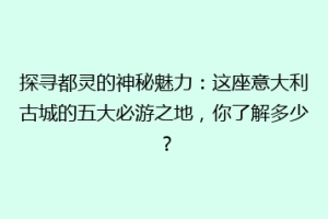 探寻都灵的神秘魅力：这座意大利古城的五大必游之地，你了解多少？