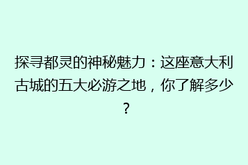 探寻都灵的神秘魅力:这座意大利古城的五大必游之地,你了解多少?